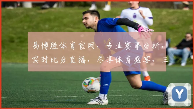 易博胜体育官网，专业赛事分析，实时比分直播，尽享体育盛宴，三重福利等你来