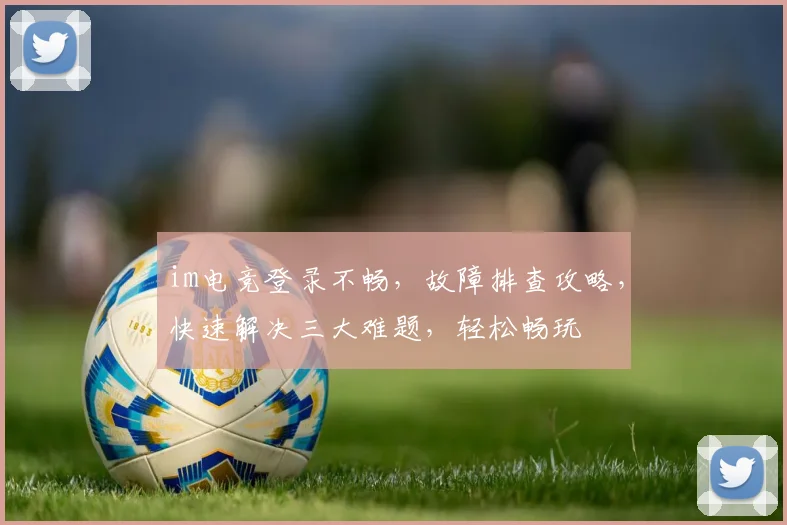 im电竞登录不畅，故障排查攻略，快速解决三大难题，轻松畅玩