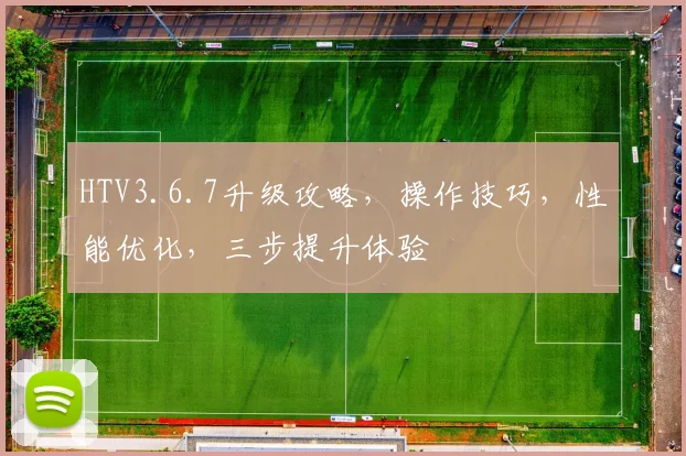 HTV3.6.7升级攻略，操作技巧，性能优化，三步提升体验